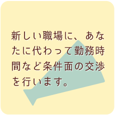 新しい職場に、あなたに代わって勤務時間など条件面の交渉を行います。
