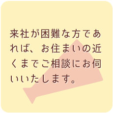 来社が困難な方であれば、お住まいの近くまでご相談にお伺いいたします。
